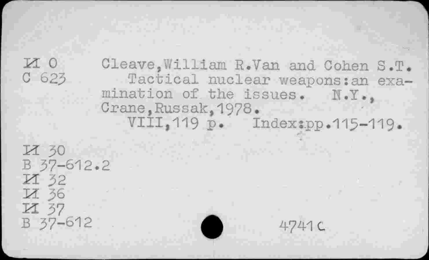 ﻿0 Cleave,William R.Van and. Cohen S.T.
C 62J	Tactical nuclear weapons:an exa-
mination of the issues. N.Y., Crane,Russak,1978.
VIII,119 £•	Index :.pp. 115-119.
N PQ N N K
50
'-612.2
37 B 57-612
4741 C